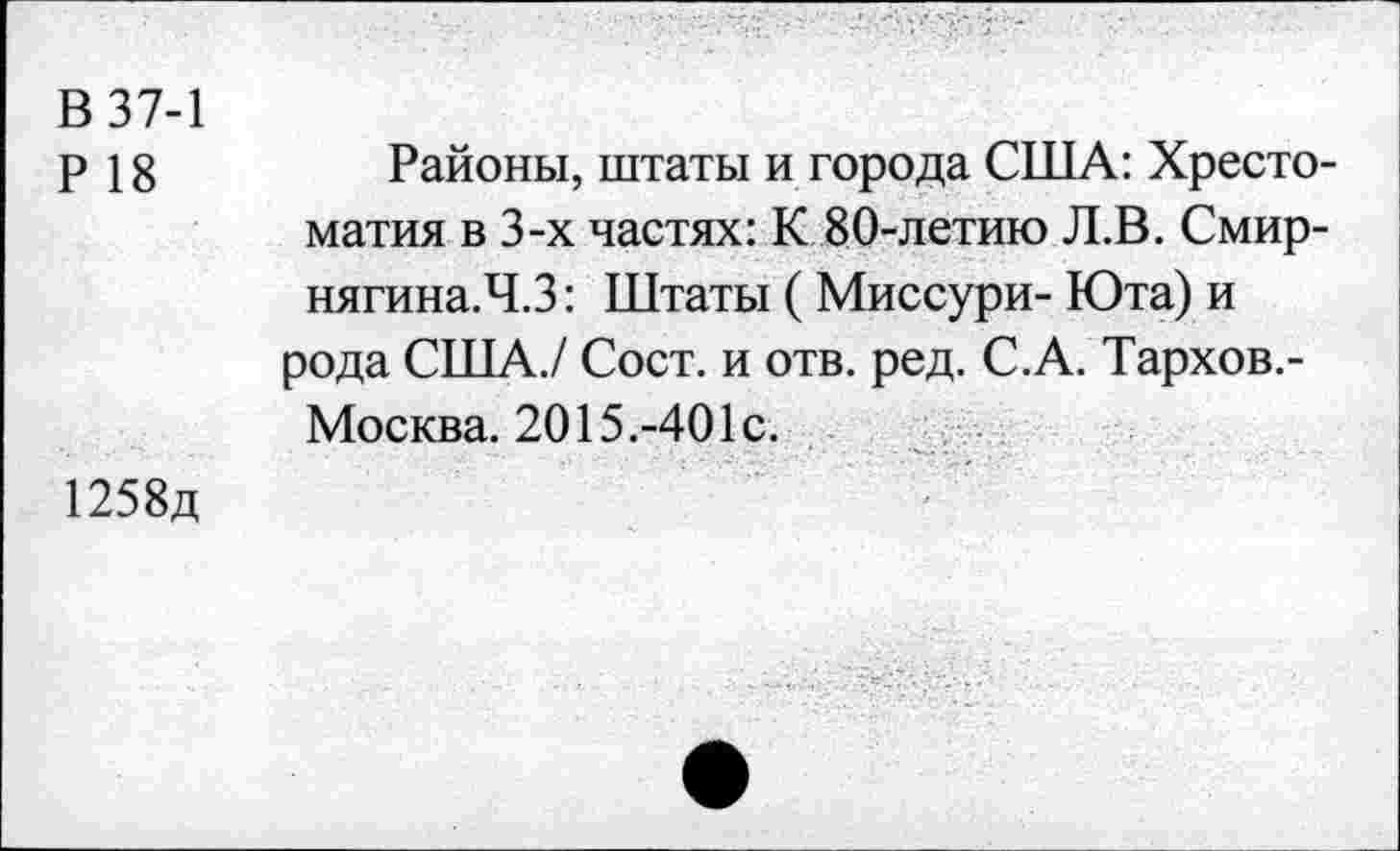 ﻿В 37-1
Р 18
Районы, штаты и города США: Хресто матия в 3-х частях: К 80-летию Л.В. Смир-нягина.Ч.З: Штаты ( Миссури- Юта) и рода США./ Сост. и отв. ред. С.А. Тархов,-Москва. 2015.-401с.
1258д